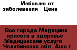 Избавлю от заболевания › Цена ­ 5 000 - Все города Медицина, красота и здоровье » Медицинские услуги   . Челябинская обл.,Аша г.